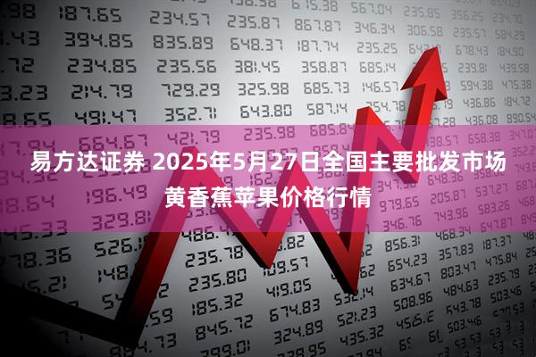 易方达证券 2025年5月27日全国主要批发市场黄香蕉苹果价格行情
