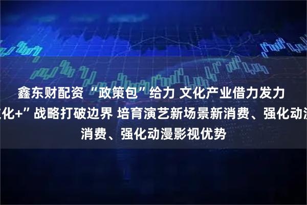 鑫东财配资 “政策包”给力 文化产业借力发力 广州以“文化+”战略打破边界 培育演艺新场景新消费、强化动漫影视优势