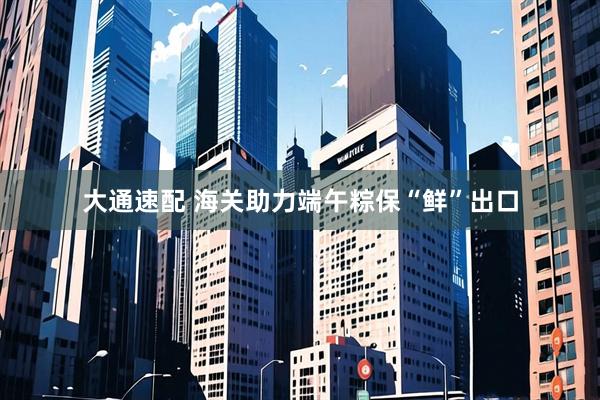 大通速配 海关助力端午粽保“鲜”出口