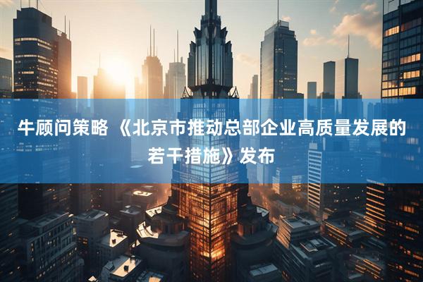 牛顾问策略 《北京市推动总部企业高质量发展的若干措施》发布