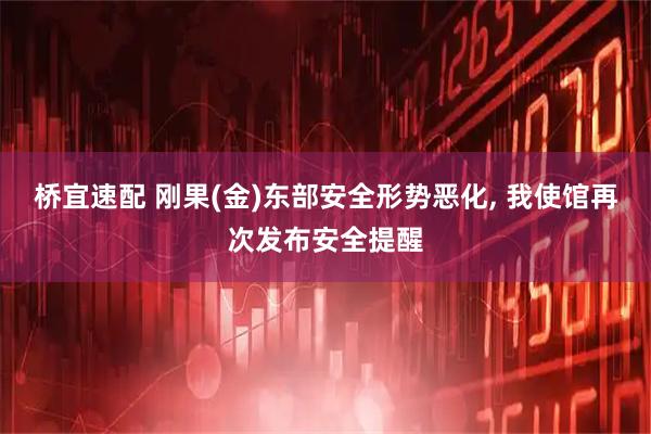 桥宜速配 刚果(金)东部安全形势恶化, 我使馆再次发布安全提醒