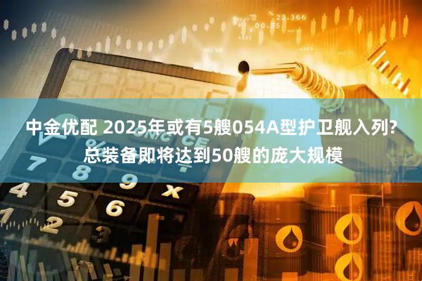 中金优配 2025年或有5艘054A型护卫舰入列? 总装备即将达到50艘的庞大规模
