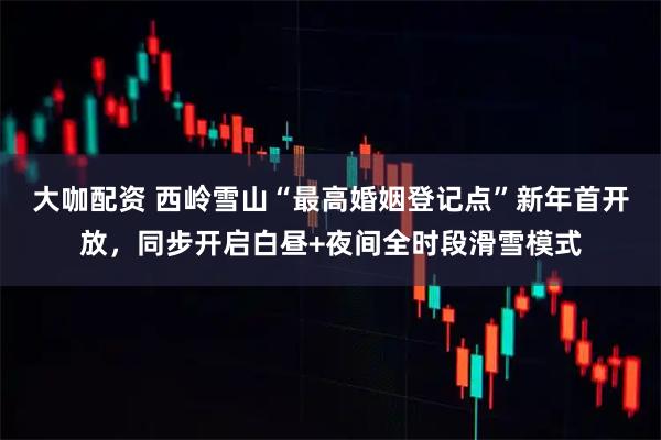 大咖配资 西岭雪山“最高婚姻登记点”新年首开放，同步开启白昼+夜间全时段滑雪模式