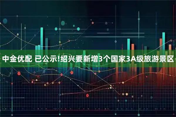 中金优配 已公示!绍兴要新增3个国家3A级旅游景区