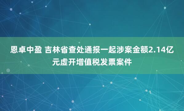 恩卓中盈 吉林省查处通报一起涉案金额2.14亿元虚开增值税发票案件