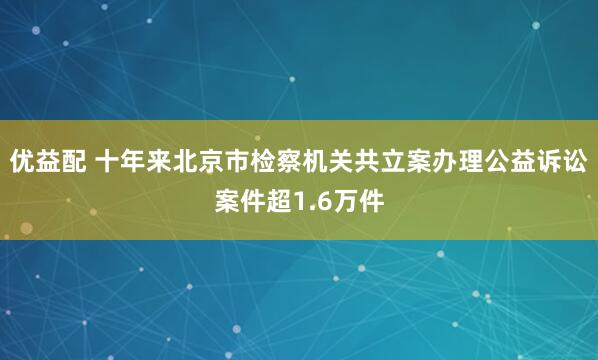 优益配 十年来北京市检察机关共立案办理公益诉讼案件超1.6万件