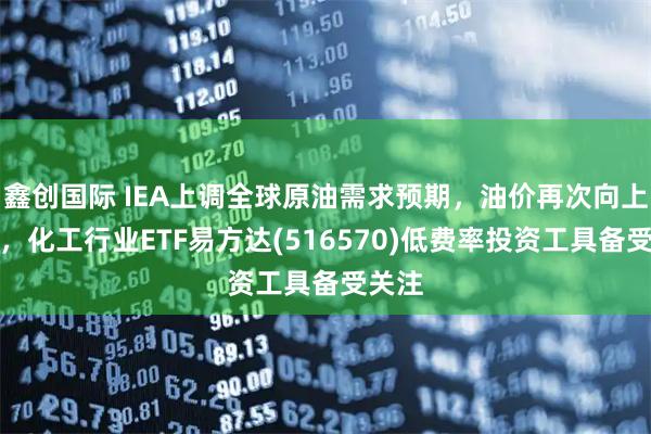 鑫创国际 IEA上调全球原油需求预期,油价再次向上走强,化工行业ETF易方达(516570)低费率投资工具备受关注
