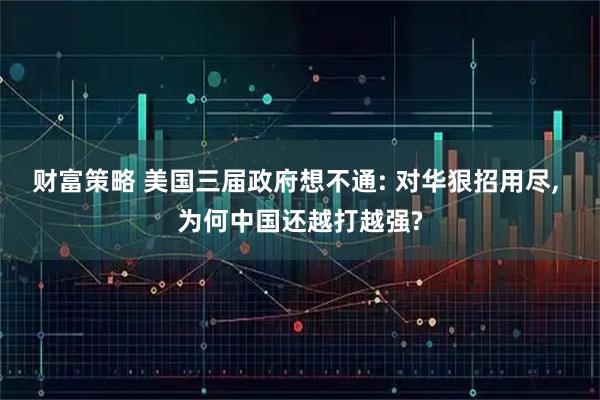 财富策略 美国三届政府想不通: 对华狠招用尽, 为何中国还越打越强?
