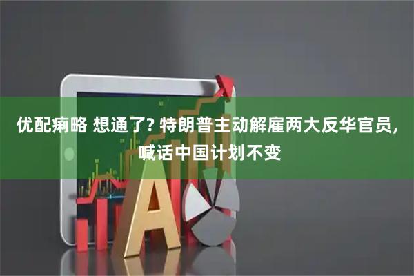 优配痢略 想通了? 特朗普主动解雇两大反华官员, 喊话中国计划不变