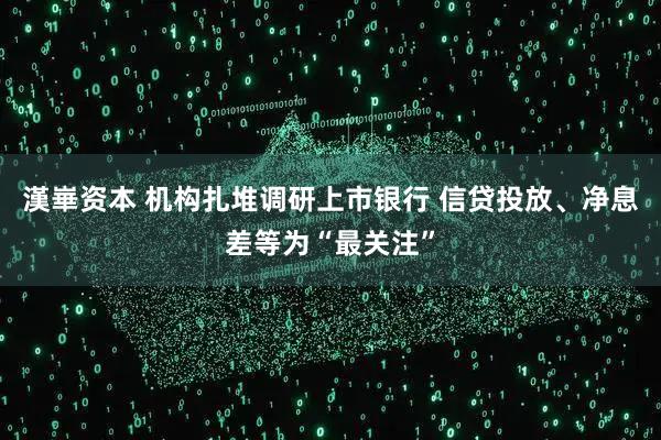 漢崋资本 机构扎堆调研上市银行 信贷投放、净息差等为“最关注”