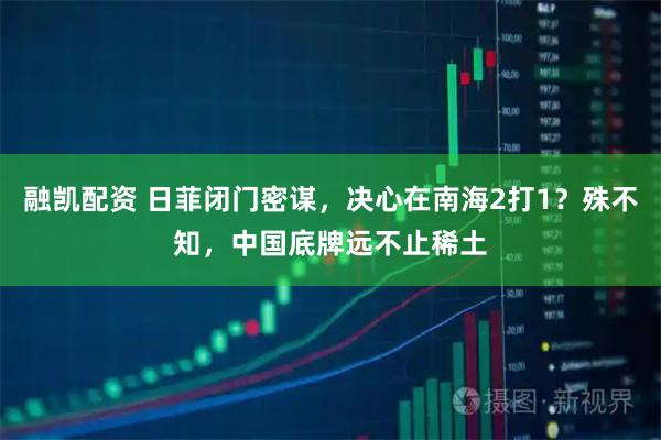 融凯配资 日菲闭门密谋，决心在南海2打1？殊不知，中国底牌远不止稀土