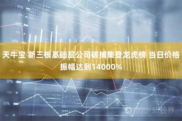 天牛宝 新三板基础层公司碳捕集登龙虎榜 当日价格振幅达到14000%