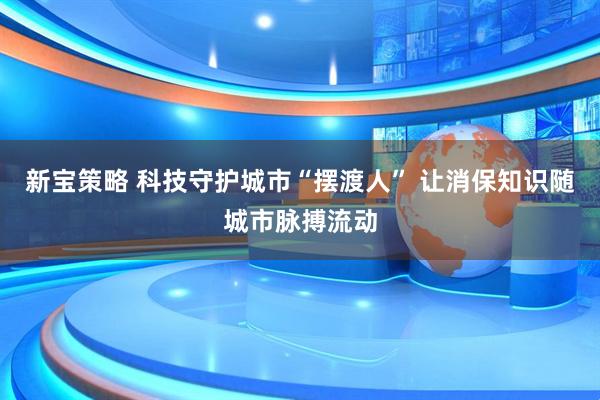 新宝策略 科技守护城市“摆渡人” 让消保知识随城市脉搏流动
