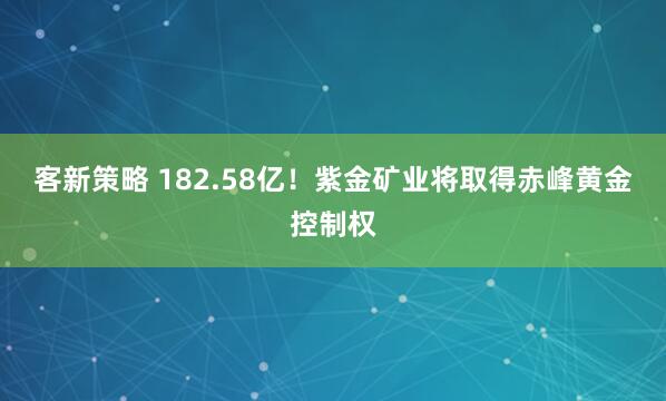 客新策略 182.58亿！紫金矿业将取得赤峰黄金控制权