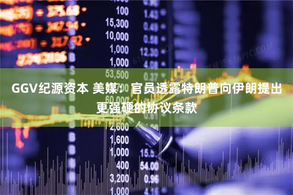 GGV纪源资本 美媒：官员透露特朗普向伊朗提出更强硬的协议条款