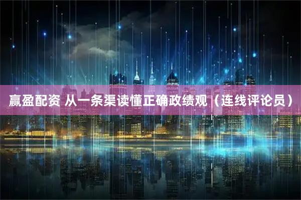 赢盈配资 从一条渠读懂正确政绩观（连线评论员）