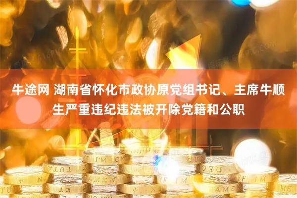 牛途网 湖南省怀化市政协原党组书记、主席牛顺生严重违纪违法被开除党籍和公职